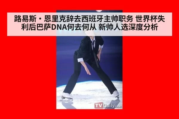 路易斯·恩里克辞去西班牙主帅职务 世界杯失利后巴萨DNA何去何从 新帅人选深度分析