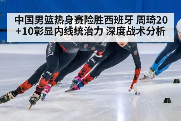 中国男篮热身赛险胜西班牙 周琦20+10彰显内线统治力 深度战术分析