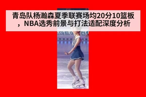 青岛队杨瀚森夏季联赛场均20分10篮板,NBA选秀前景与打法适配深度分析