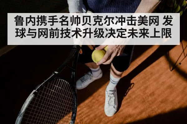 鲁内携手名帅贝克尔冲击美网 发球与网前技术升级决定未来上限