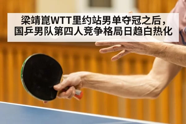 梁靖崑WTT里约站男单夺冠之后,国乒男队第四人竞争格局日趋白热化